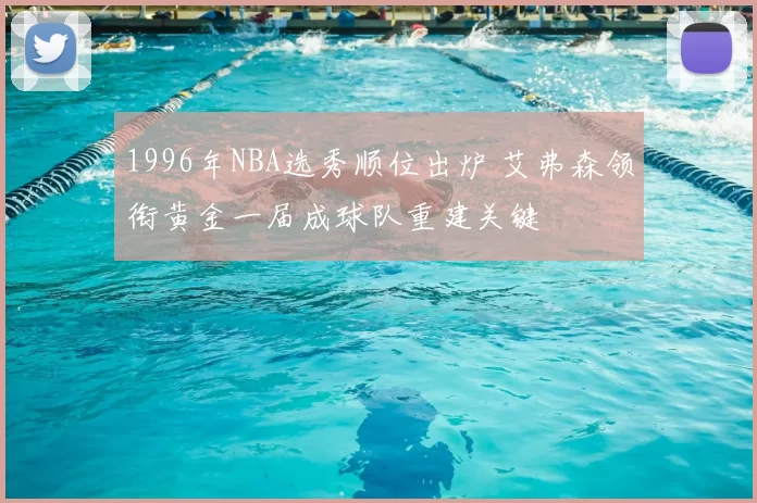 1996年NBA选秀顺位出炉 艾弗森领衔黄金一届成球队重建关键