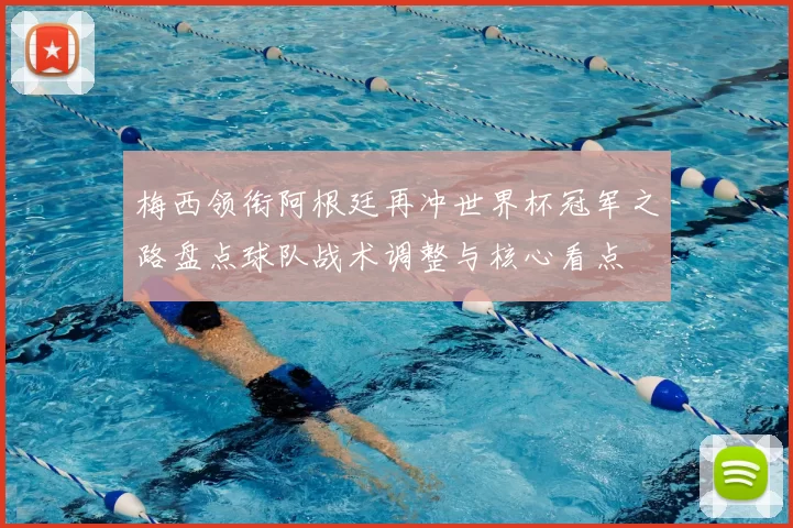 梅西领衔阿根廷再冲世界杯冠军之路盘点球队战术调整与核心看点