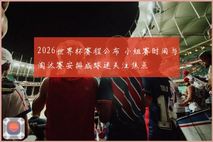2026世界杯赛程公布 小组赛时间与淘汰赛安排成球迷关注焦点