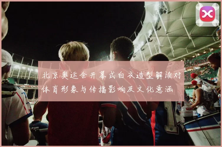 北京奥运会开幕式白衣造型解读对体育形象与传播影响及文化意涵