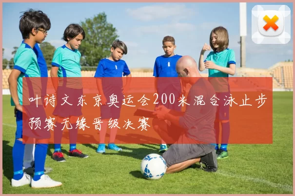 叶诗文东京奥运会200米混合泳止步预赛无缘晋级决赛