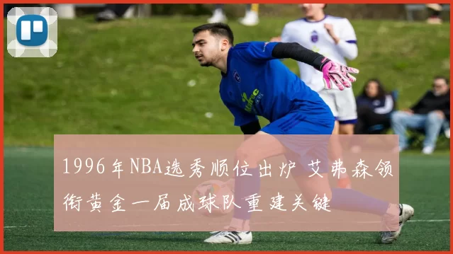 1996年NBA选秀顺位出炉 艾弗森领衔黄金一届成球队重建关键