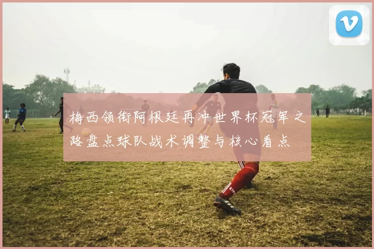 梅西领衔阿根廷再冲世界杯冠军之路盘点球队战术调整与核心看点