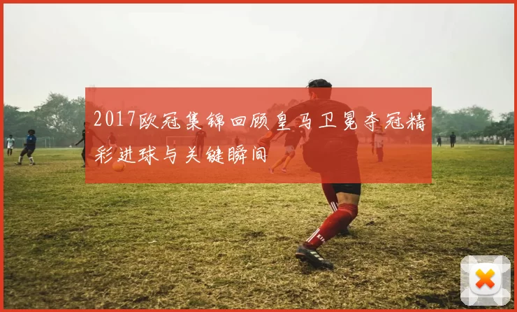 2017欧冠集锦回顾皇马卫冕夺冠精彩进球与关键瞬间