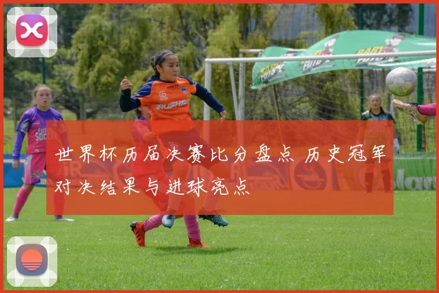 世界杯历届决赛比分盘点 历史冠军对决结果与进球亮点