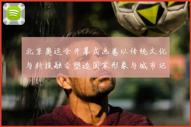 北京奥运会开幕式画卷以传统文化与科技融合塑造国家形象与城市记忆