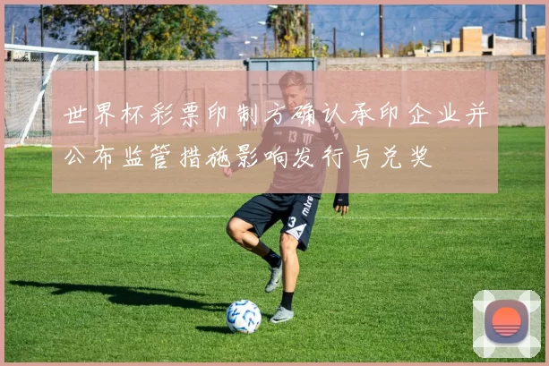世界杯彩票印制方确认承印企业并公布监管措施影响发行与兑奖