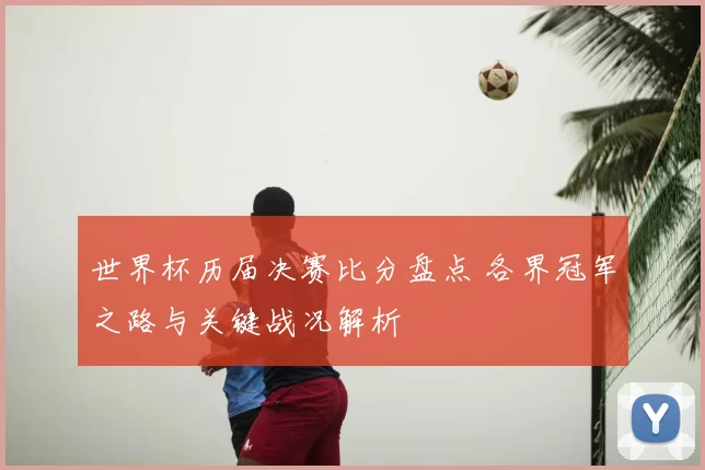 世界杯历届决赛比分盘点 各界冠军之路与关键战况解析