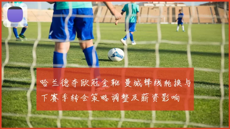 哈兰德夺欧冠金靴 曼城锋线轮换与下赛季转会策略调整及薪资影响