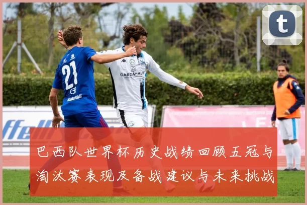 巴西队世界杯历史战绩回顾五冠与淘汰赛表现及备战建议与未来挑战