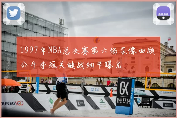 1997年NBA总决赛第六场录像回顾 公牛夺冠关键战细节曝光