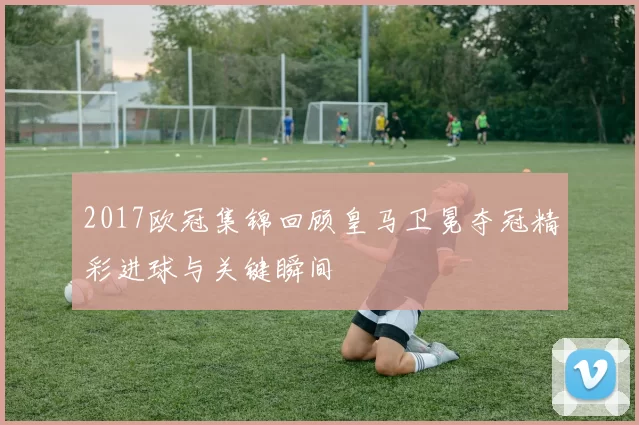 2017欧冠集锦回顾皇马卫冕夺冠精彩进球与关键瞬间